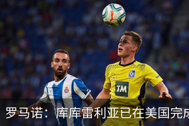 罗马诺：库库雷利亚已在美国完成皇马体检 皇马还会继续补强